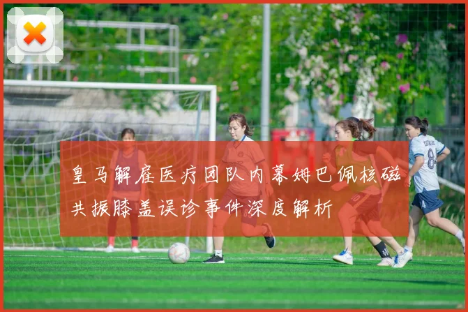 皇马解雇医疗团队内幕姆巴佩核磁共振膝盖误诊事件深度解析