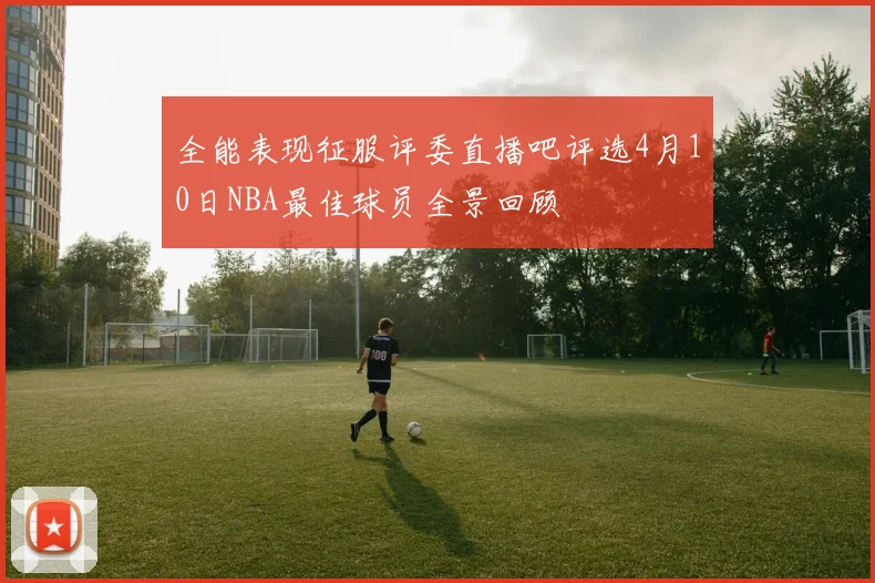 全能表现征服评委直播吧评选4月10日NBA最佳球员全景回顾
