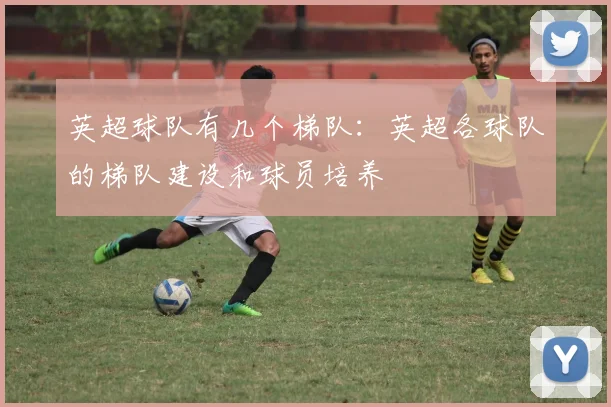 英超球队有几个梯队：英超各球队的梯队建设和球员培养