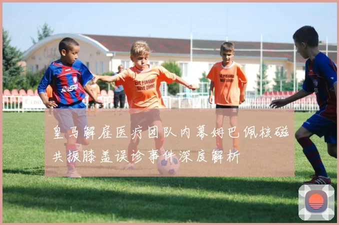 皇马解雇医疗团队内幕姆巴佩核磁共振膝盖误诊事件深度解析
